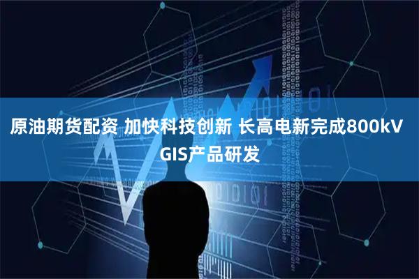 原油期货配资 加快科技创新 长高电新完成800kV GIS产品研发