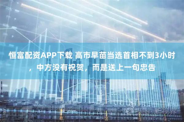 恒富配资APP下载 高市早苗当选首相不到3小时，中方没有祝贺，而是送上一句忠告