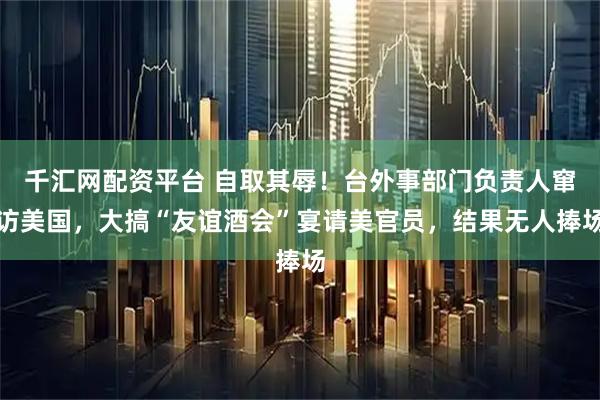 千汇网配资平台 自取其辱！台外事部门负责人窜访美国，大搞“友谊酒会”宴请美官员，结果无人捧场