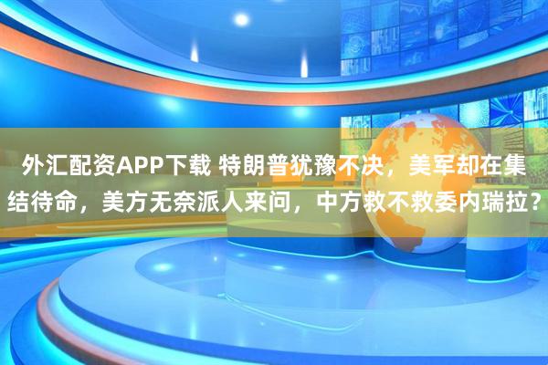 外汇配资APP下载 特朗普犹豫不决，美军却在集结待命，美方无奈派人来问，中方救不救委内瑞拉？
