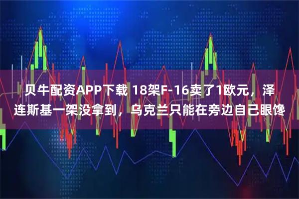 贝牛配资APP下载 18架F-16卖了1欧元，泽连斯基一架没拿到，乌克兰只能在旁边自己眼馋