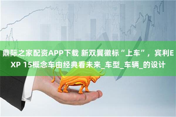 鼎际之家配资APP下载 新双翼徽标“上车”，宾利EXP 15概念车由经典看未来_车型_车辆_的设计