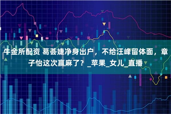 牛金所配资 葛荟婕净身出户，不给汪峰留体面，章子怡这次赢麻了？_苹果_女儿_直播