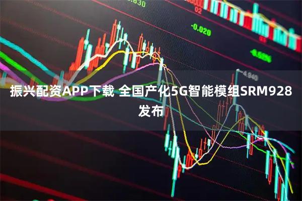 振兴配资APP下载 全国产化5G智能模组SRM928发布