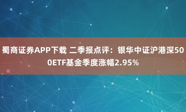 蜀商证券APP下载 二季报点评：银华中证沪港深500ETF基金季度涨幅2.95%