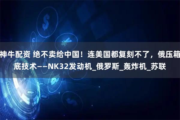神牛配资 绝不卖给中国！连美国都复刻不了，俄压箱底技术——NK32发动机_俄罗斯_轰炸机_苏联