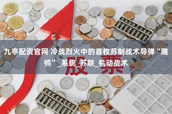 九亭配资官网 冷战烈火中的首枚苏制战术导弹“雕鸮”_系统_苏联_机动战术