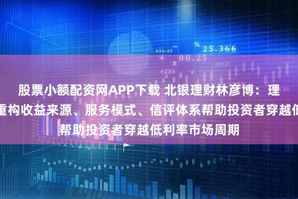 股票小额配资网APP下载 北银理财林彦博：理财公司可通过重构收益来源、服务模式、信评体系帮助投资者穿越低利率市场周期