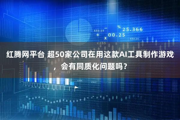 红腾网平台 超50家公司在用这款AI工具制作游戏，会有同质化问题吗？