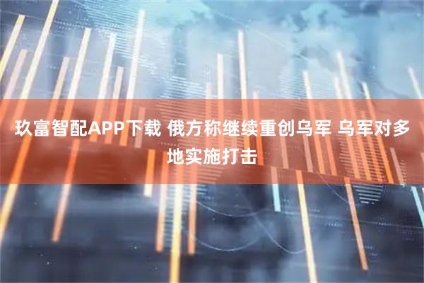 玖富智配APP下载 俄方称继续重创乌军 乌军对多地实施打击