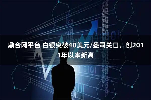 鼎合网平台 白银突破40美元/盎司关口，创2011年以来新高