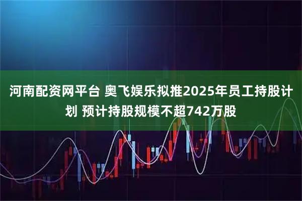 河南配资网平台 奥飞娱乐拟推2025年员工持股计划 预计持股规模不超742万股