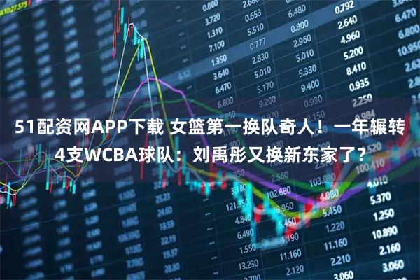 51配资网APP下载 女篮第一换队奇人！一年辗转4支WCBA球队：刘禹彤又换新东家了？