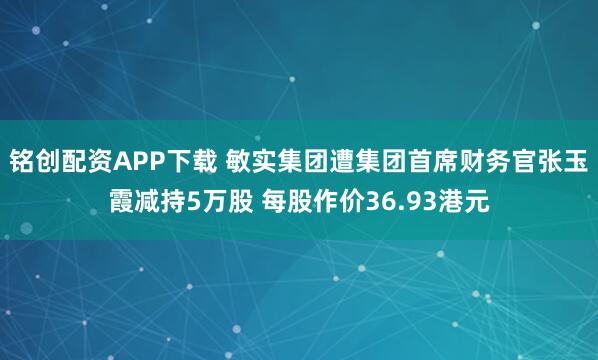 铭创配资APP下载 敏实集团遭集团首席财务官张玉霞减持5万股 每股作价36.93港元