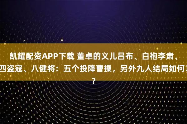 凯耀配资APP下载 董卓的义儿吕布、白袍李肃、四盗寇、八健将：五个投降曹操，另外九人结局如何？