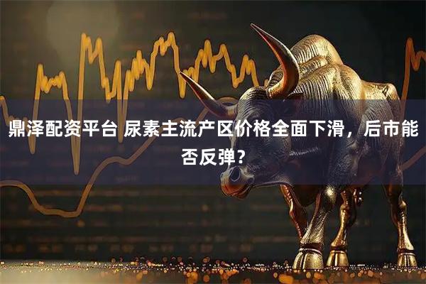 鼎泽配资平台 尿素主流产区价格全面下滑，后市能否反弹？