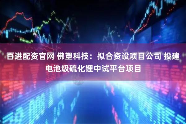 百进配资官网 佛塑科技：拟合资设项目公司 投建电池级硫化锂中试平台项目