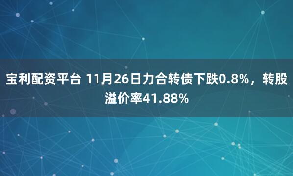 宝利配资平台 11月26日力合转债下跌0.8%，转股溢价率41.88%