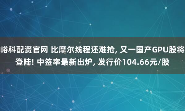 峪科配资官网 比摩尔线程还难抢, 又一国产GPU股将登陆! 中签率最新出炉, 发行价104.66元/股