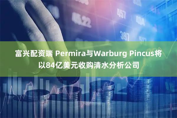 富兴配资端 Permira与Warburg Pincus将以84亿美元收购清水分析公司