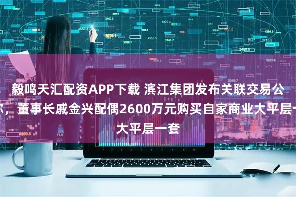 毅鸣天汇配资APP下载 滨江集团发布关联交易公告称，董事长戚金兴配偶2600万元购买自家商业大平层一套