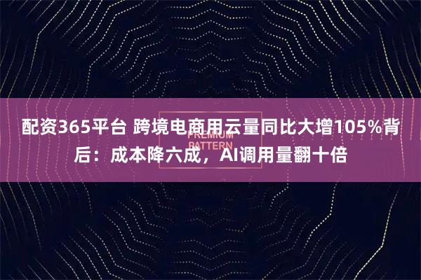 配资365平台 跨境电商用云量同比大增105%背后：成本降六成，AI调用量翻十倍