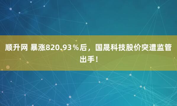 顺升网 暴涨820.93％后，国晟科技股价突遭监管出手！
