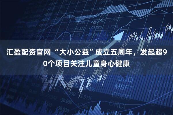 汇盈配资官网 “大小公益”成立五周年，发起超90个项目关注儿童身心健康