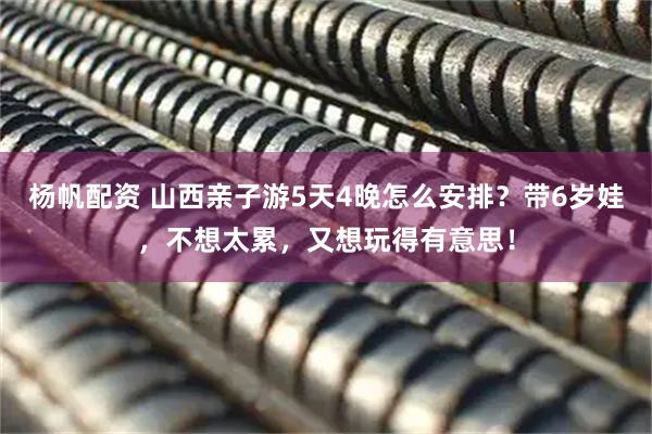 杨帆配资 山西亲子游5天4晚怎么安排？带6岁娃，不想太累，又想玩得有意思！
