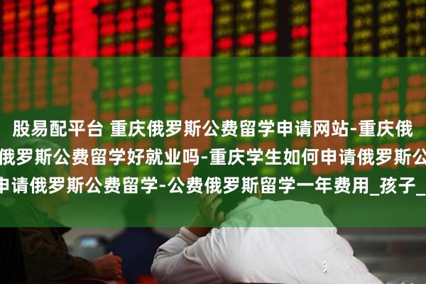 股易配平台 重庆俄罗斯公费留学申请网站-重庆俄罗斯公费留学是真的吗-俄罗斯公费留学好就业吗-重庆学生如何申请俄罗斯公费留学-公费俄罗斯留学一年费用_孩子_项目_教学质量