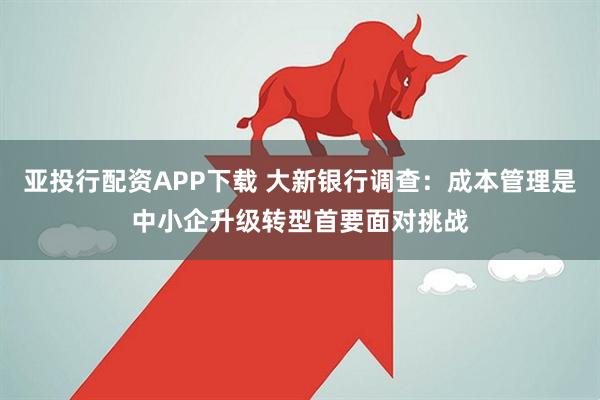 亚投行配资APP下载 大新银行调查：成本管理是中小企升级转型首要面对挑战