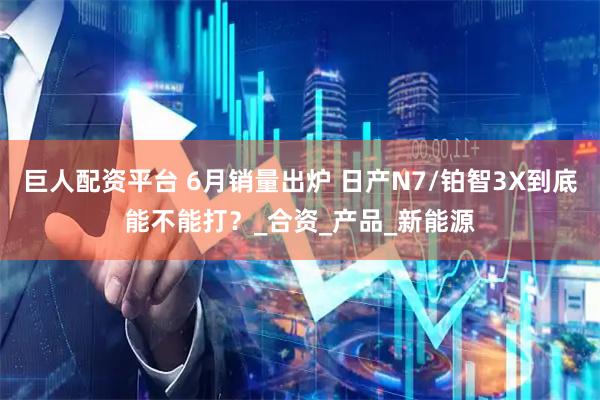 巨人配资平台 6月销量出炉 日产N7/铂智3X到底能不能打？_合资_产品_新能源