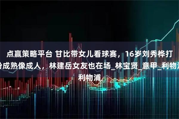 点赢策略平台 甘比带女儿看球赛，16岁刘秀桦打扮成熟像成人，林建岳女友也在场_林宝贤_意甲_利物浦