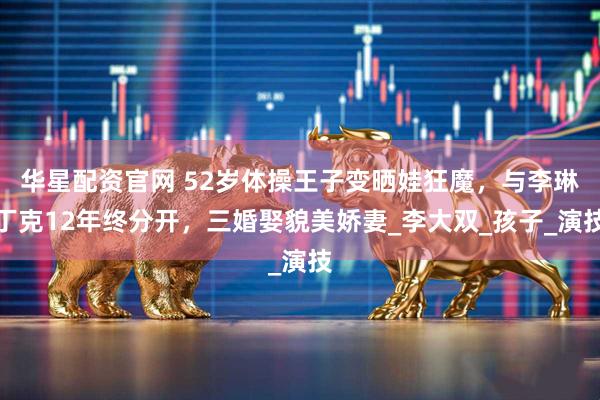 华星配资官网 52岁体操王子变晒娃狂魔，与李琳丁克12年终分开，三婚娶貌美娇妻_李大双_孩子_演技