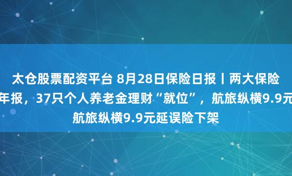 太仓股票配资平台 8月28日保险日报丨两大保险巨头齐发半年报，37只个人养老金理财“就位”，航旅纵横9.9元延误险下架