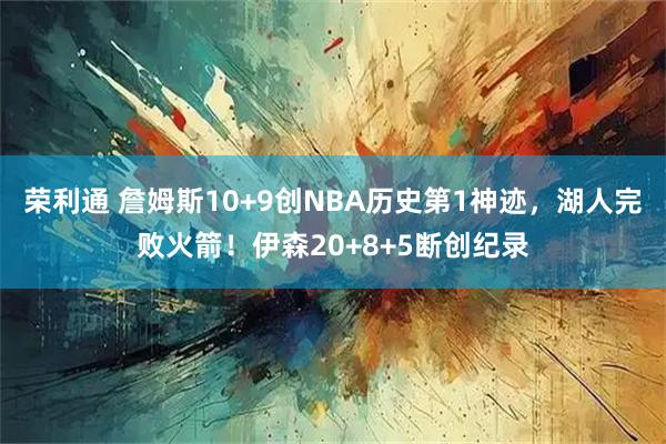 荣利通 詹姆斯10+9创NBA历史第1神迹，湖人完败火箭！伊森20+8+5断创纪录